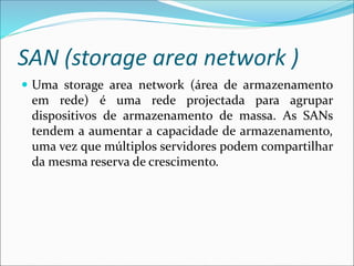SAN (storage area network )
 Uma storage area network (área de armazenamento
em rede) é uma rede projectada para agrupar
dispositivos de armazenamento de massa. As SANs
tendem a aumentar a capacidade de armazenamento,
uma vez que múltiplos servidores podem compartilhar
da mesma reserva de crescimento.
 
