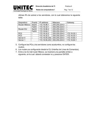 Dirección Académica de TI            Práctica 6

                        Redes de computadoras I           Pág. 7 de 12


   últimas IPs de subred a los servidores, con lo cual obtenemos la siguiente
   tabla:

   Dispositivo   Puerto     IP address       Máscara           Gateway
   Router México Se2/0      172.18.96.1      255.255.224.0     -
                 Fa0/0      172.18.32.1      255.255.224.0     -
   Router EU     Se3/0      172.18.96.2      255.255.224.0     -
                 Fa0/0      172.18.64.1      255.255.224.0     -
   PC2           -          172.18.32.2      255.255.224.0     172.18.32.1
   PC3           -          172.18.32.3      255.255.224.0     172.18.32.1
   Server 0      -          172.18.95.254    255.255.224.0     172.18.64.1
   Server 1                 172.18.95.253    255.255.224.0     172.18.64.1

5. Configure las PCs y los servidores como acostumbra, no configure los
   routers.
6. Los routers se configurarán desde la CLI (Interfaz de Línea de Comandos).
7. Entre a la CLI del router México, se mostrará una pantalla similar a
   siguiente, en la cual deberá constestar no y presionar ENTER.
 