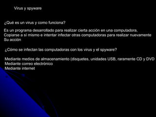 Virus y spyware ¿Qué es un virus y como funciona? ¿Cómo se infectan las computadoras con los virus y el spyware? Mediante medios de almacenamiento (disquetes, unidades USB, raramente CD y DVD Mediante correo electrónico Mediante internet  Es un programa desarrollado para realizar cierta acción en una computadora,  Copiarse a sí mismo e intentar infectar otras computadoras para realizar nuevamente Su acción 