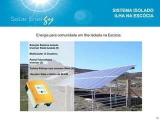 SISTEMA ISOLADO
                                                   ILHA NA ESCÓCIA



     Energia para comunidade em Ilha Isolada na Escócia.

Solução Sistema Isolado
Inversor Rede Isolada (9)

Multicluster (3 Clusters)

Painel Fotovoltaico
Inversor (3)

Turbina Eólicas com inversor Wind (4)

Gerador Solar e Eólico de 80 kW




                                                                     10
 