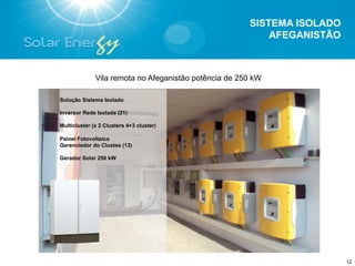 SISTEMA ISOLADO
                                                           AFEGANISTÃO



              Vila remota no Afeganistão potência de 250 kW

Solução Sistema Isolado

Inversor Rede Isolada (21)

Multicluster (x 2 Clusters 4+3 cluster)

Painel Fotovoltaico
Gerenciador do Clustes (13)

Gerador Solar 250 kW




                                                                         12
 