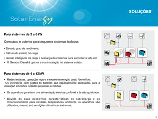 SOLUÇÕES




Para sistemas de 2 a 6 kW

Compacto e potente para pequenos sistemas isolados.

• Elevado grau de rendimento
• Cálculo do estado de carga
• Gestão inteligente da carga e descarga das baterias para aumentar a vida útil
•  O Gerador Diesel é opicinal a sua instalação no sistema isolado.



Para sistemas de 4 a 12 kW
•  Redes isoladas, operação segura e excelente relação custo / benefício:
  Os inversores com gestão de baterias são especialmente adequados para a
utilização em redes isoladas pequenas e médias.

•  Os aparelhos garantem uma alimentação elétrica confiável e de alta qualidade.

•  Devido às suas excelentes características de sobrecarga e ao
   dimensionamento para elevadas temperaturas ambiente, os aparelhos são
   utilizados, mesmo sob condições climatiricas extremas.



                                                                                              5
 