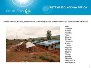 SISTEMA ISOLADO NA AFRICA




Centro Médico, Escola, Residências, Eletrificação das áreas comuns da comunidade e Backup.

                                                                 Mali
                                                                 Senegal
                                                                 Ghana
                                                                 Gambia
                                                                 Togo
                                                                 Burundi
                                                                 Ethiopi
                                                                 Tanzania
                                                                 Kenya
                                                                 Zambia
                                                                 Uganda
                                                                 Ruanda
                                                                 Nigeria
                                                                 Congo
                                                                 Angola
                                                                 Namibia
                                                                 South Africa
                                                                 Madagascar

                                                                                             8
 