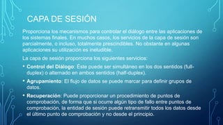 CAPA DE SESIÓN
Proporciona los mecanismos para controlar el diálogo entre las aplicaciones de
los sistemas finales. En muchos casos, los servicios de la capa de sesión son
parcialmente, o incluso, totalmente prescindibles. No obstante en algunas
aplicaciones su utilización es ineludible.
La capa de sesión proporciona los siguientes servicios:

•

Control del Diálogo: Éste puede ser simultáneo en los dos sentidos (fullduplex) o alternado en ambos sentidos (half-duplex).

•

Agrupamiento: El flujo de datos se puede marcar para definir grupos de
datos.

•

Recuperación: Puede proporcionar un procedimiento de puntos de
comprobación, de forma que si ocurre algún tipo de fallo entre puntos de
comprobación, la entidad de sesión puede retransmitir todos los datos desde
el último punto de comprobación y no desde el principio.

 