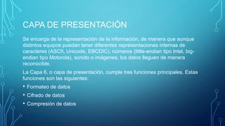 CAPA DE PRESENTACIÓN
Se encarga de la representación de la información, de manera que aunque
distintos equipos puedan tener diferentes representaciones internas de
caracteres (ASCII, Unicode, EBCDIC), números (little-endian tipo Intel, bigendian tipo Motorola), sonido o imágenes, los datos lleguen de manera
reconocible.
La Capa 6, o capa de presentación, cumple tres funciones principales. Estas
funciones son las siguientes:

•
•
•

Formateo de datos
Cifrado de datos
Compresión de datos

 