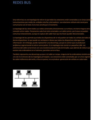 REDES BUS
Una red en bus es una topología de red en la que todas las estaciones están conectadas a un único canal de
comunicaciones por medio de unidades interfaz y derivadores. Las estaciones utilizan este canal para
comunicarse con el resto. Es la más sencilla por el momento.
La topología de bus tiene todos sus nodos conectados directamente a un enlace y no tiene ninguna otra
conexión entre nodos. Físicamente cada host está conectado a un cable común, por lo que se pueden
comunicar directamente, aunque la ruptura del cable hace que los hosts queden desconectados.
La topología de bus permite que todos los dispositivos de la red puedan ver todas las señales de todos los
demás dispositivos, lo que puede ser ventajoso si desea que todos los dispositivos obtengan esta
información. Sin embargo, puede representar una desventaja, ya que es común que se produzcan
problemas segmentando la red en varias partes. Es la topología más común en pequeñas LAN. Los
extremos del cable se terminan con una resistencia denominada terminador, que además de indicar que no
existen más ordenadores en el extremo, permiten cerrar el bus.
También representa una desventaja ya que si el cable se rompe, ninguno de los ordenadores tendrá acceso
a la red. Es la tercera de las topologías principales. Las estaciones están conectadas por un único segmento
de cable A diferencia del anillo, el bus es pasivo, no se produce generación de señales en cada nodo.
 
