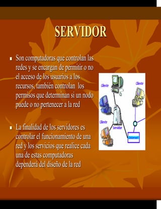 SERVIDOR
 Son computadoras que controlan las
redes y se encargan de permitiro no
el acceso de los usuarios a los
recursos, también controlan los
permisos que determinan si un nodo
puede o no pertenecer a la red
 La finalidad de los servidores es
controlarel funcionamiento de una
red y los servicios que realice cada
unade estas computadoras
dependerá del diseño de lared
 