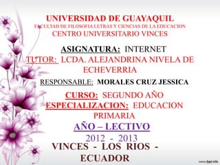 UNIVERSIDAD DE GUAYAQUIL
 FACULTAD DE FILOSOFIA LETRAS Y CIENCIAS DE LA EDUCACION
       CENTRO UNIVERSITARIO VINCES

       ASIGNATURA: INTERNET
TUTOR: LCDA. ALEJANDRINA NIVELA DE
           ECHEVERRIA
   RESPONSABLE: MORALES CRUZ JESSICA
         CURSO: SEGUNDO AÑO
     ESPECIALIZACION: EDUCACION
              PRIMARIA
           AÑO – LECTIVO
             2012 - 2013
       VINCES - LOS RIOS -
            ECUADOR
 