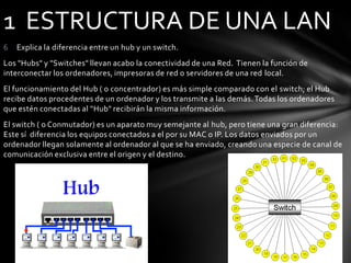 6 Explica la diferencia entre un hub y un switch.
Los "Hubs" y "Switches" llevan acabo la conectividad de una Red. Tienen la función de
interconectar los ordenadores, impresoras de red o servidores de una red local.
El funcionamiento del Hub ( o concentrador) es más simple comparado con el switch; el Hub
recibe datos procedentes de un ordenador y los transmite a las demás.Todas los ordenadores
que estén conectadas al "Hub" recibirán la misma información.
El switch ( o Conmutador) es un aparato muy semejante al hub, pero tiene una gran diferencia:
Este sí diferencia los equipos conectados a el por su MAC o IP. Los datos enviados por un
ordenador llegan solamente al ordenador al que se ha enviado, creando una especie de canal de
comunicación exclusiva entre el origen y el destino.
1 ESTRUCTURA DE UNA LAN
 