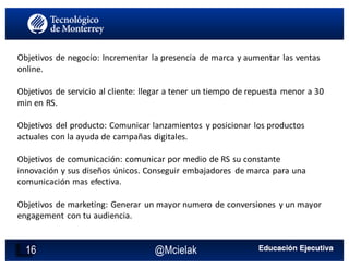 @Mcielak16
Objetivos	de	negocio:	Incrementar	 la	presencia	de	marca	y	aumentar	las	ventas	
online.
Objetivos	de	servicio	al	cliente:	llegar	a	tener	un	tiempo	de	repuesta	 menor	a	30	
min	en	RS.
Objetivos	del	producto:	Comunicar	lanzamientos	 y	posicionar	los	productos	
actuales	con	la	ayuda	de	campañas	digitales.
Objetivos	de	comunicación:	comunicar	por	medio	de	RS	su	constante	
innovación	y	sus	diseños	únicos.	Conseguir	embajadores	 de	marca	para	una	
comunicación	mas	efectiva.
Objetivos	de	marketing:	Generar	 un	mayor	numero	de	conversiones	 y	un	mayor	
engagement con	tu	audiencia.
 