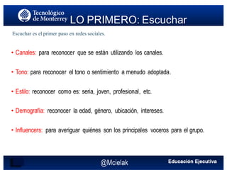 @Mcielak
• Canales: para reconocer que se están utilizando los canales.
• Tono: para reconocer el tono o sentimiento a menudo adoptada.
• Estilo: reconocer como es: seria, joven, profesional, etc.
• Demografía: reconocer la edad, género, ubicación, intereses.
• Influencers: para averiguar quiénes son los principales voceros para el grupo.
LO PRIMERO: Escuchar
Escuchar es el primer paso en redes sociales.
 