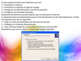 En este espacio te dará cuatro Opciones que son:
1 – Conectarse a Internet
2 – Conectarse a la Red de mi lugar de Trabajo
3 – Configurar una Red domestica o de Oficina pequeña
4 – Configurar una Conexión Avanzada
Solamente tomaremos la primera Opción que es Conectarse a Internet
La siguiente parte es fundamental ya que la serie de opciones son de vital importancia, te dará
tres opciones que son las siguientes.
1 – Elegir una lista de proveedores de Servicios de Internet
2 – Establecer mi Conexión Manualmente
3 – Usar el CD que tengo de un proveedor de servicios Internet (ISP).
Recordemos que esto es según el servicio que tengas disponible.
 
