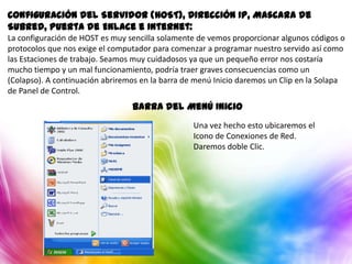 Configuración del Servidor (HOST), Dirección IP, Mascara de
Subred, Puerta de Enlace e Internet:
La configuración de HOST es muy sencilla solamente de vemos proporcionar algunos códigos o
protocolos que nos exige el computador para comenzar a programar nuestro servido así como
las Estaciones de trabajo. Seamos muy cuidadosos ya que un pequeño error nos costaría
mucho tiempo y un mal funcionamiento, podría traer graves consecuencias como un
(Colapso). A continuación abriremos en la barra de menú Inicio daremos un Clip en la Solapa
de Panel de Control.
                                 Barra del Menú Inicio
                                                  Una vez hecho esto ubicaremos el
                                                  Icono de Conexiones de Red.
                                                  Daremos doble Clic.
 