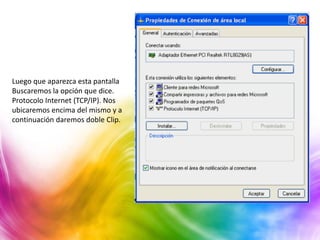 Luego que aparezca esta pantalla
Buscaremos la opción que dice.
Protocolo Internet (TCP/IP). Nos
ubicaremos encima del mismo y a
continuación daremos doble Clip.
 