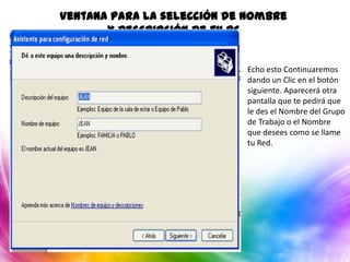 Ventana para la selección de Nombre
       y Descripción de tu PC


                            Echo esto Continuaremos
                            dando un Clic en el botón
                            siguiente. Aparecerá otra
                            pantalla que te pedirá que
                            le des el Nombre del Grupo
                            de Trabajo o el Nombre
                            que desees como se llame
                            tu Red.
 