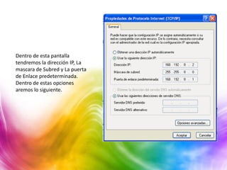 Dentro de esta pantalla
tendremos la dirección IP, La
mascara de Subred y La puerta
de Enlace predeterminada.
Dentro de estas opciones
aremos lo siguiente.
 