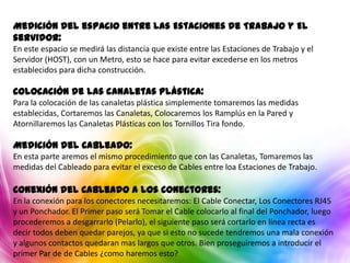 Medición del espacio entre las Estaciones de Trabajo y El
servidor:
En este espacio se medirá las distancia que existe entre las Estaciones de Trabajo y el
Servidor (HOST), con un Metro, esto se hace para evitar excederse en los metros
establecidos para dicha construcción.

Colocación de las canaletas Plástica:
Para la colocación de las canaletas plástica simplemente tomaremos las medidas
establecidas, Cortaremos las Canaletas, Colocaremos los Ramplús en la Pared y
Atornillaremos las Canaletas Plásticas con los Tornillos Tira fondo.

Medición del Cableado:
En esta parte aremos el mismo procedimiento que con las Canaletas, Tomaremos las
medidas del Cableado para evitar el exceso de Cables entre loa Estaciones de Trabajo.

Conexión del Cableado a los Conectores:
En la conexión para los conectores necesitaremos: El Cable Conectar, Los Conectores RJ45
y un Ponchador. El Primer paso será Tomar el Cable colocarlo al final del Ponchador, luego
procederemos a desgarrarlo (Pelarlo), el siguiente paso será cortarlo en línea recta es
decir todos deben quedar parejos, ya que si esto no sucede tendremos una mala conexión
y algunos contactos quedaran mas largos que otros. Bien proseguiremos a introducir el
primer Par de de Cables ¿como haremos esto?
 