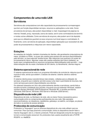 Componentes de uma rede LAN 
Servidores 
Servidores são computadores com alta capacidade de processamento e armazenagem 
que tem por função disponibilizar serviços, arquivos ou aplicações a uma rede. Como 
provedores de serviços, eles podem disponibilizar e-mail, hospedagem de páginas na 
internet, firewall, proxy, impressão, banco de dados, servir como controladores de domínio 
e muitas outras utilidades. Como servidores de arquivos, eles podem servir de depósito 
para que os utilizadores guardem os seus arquivos num local seguro e centralizado. E, 
finalmente, como servidores de aplicação, disponibilizar aplicações que necessitam de alto 
poder de processamento a máquinas com menor capacidade. 
Estações 
As estações de trabalho, também chamadas de clientes, são geralmente computadores de 
mesa, portáteis ou PDAs, os quais são usados para acesso aos serviços disponibilizados 
pelo servidor, ou para executar tarefas locais. São máquinas que possuem um poder de 
processamento menor. Algumas vezes são usadas estações sem disco (diskless), as 
quais usam completamente os arquivos e programas disponibilizados pelo servidor -- hoje 
estas estações são às vezes chamadas de thin clients, ou literalmente, clientes magros. 
Sistema operacional de rede 
O sistema operacional de rede é um programa informático de controle da máquina que dá 
suporte à rede, sendo que existem 2 classes de sistema: sistema cliente e sistema 
servidor. 
O sistema cliente possui características mais simples, voltadas para a utilização de 
serviços, enquanto que o sistema servidor possui uma maior quant idade de recursos, tais 
como serviços para serem disponibilizados aos clientes. 
Os sistemas baseados em Unix são potencialmente clientes e servidores, sendo feita a 
escolha durante a instalação dos pacotes, enquanto que em sistemas Windows, existem 
versões clientes (Windows 2000 Professional, Windows XP) e versões servidores 
(Windows 2000 Server, Windows 2003 Server e Windows 2008 Server). 
Dispositivos de rede LAN 
Dispositivos de rede, ou Hardware de rede, são os meios físicos necessários para a 
comunicação entre os componentes participantes de uma rede. São exemplos 
osconcentradores, os roteadores, repetidores, gateways, os switchs, as bridges, as placas 
de rede e os pontos de acesso wireless. 
Protocolos de comunicação 
Protocolo é a "linguagem" que os diversos dispositivos de uma rede utilizam para se 
comunicar. Para que seja possível a comunicação, todos os dispositivos devem falar a 
mesma linguagem, isto é, o mesmo protocolo. Pode ser designado conjunto de regras que 
tornam a comunicação acessível. Os protocolos mais usados atualmente são oTCP/IP, 
IPX/SPX e o NetBEUI. 
 