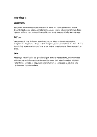 Topologia 
Barramento 
A topologia de barramento que utiliza o padrão IEEE 802.3 (Ethernet) tem um controle 
descentralizado, onde cada máquina transmite quando quiser e até ao mesmo tempo. Se os 
pacotes colidirem, cada computador aguardará um tempo aleatório e fará nova tentativa.4 
Estrela 
Na topologia de rede designada por rede em estrela, toda a informação deve passar 
obrigatoriamente por uma estação central inteligente, que deve conectar cada estação da rede 
e distribuir o tráfego para que uma estação não receba, indevidamente, dados destinados às 
outras. 
Anel 
A topologia em anel utiliza bits que se propagam de modo independente, antes mesmo do 
pacote ser transmitido totalmente, percorrendo todo o anel. Quando o padrão IEEE 802.5 
(Token Ring) é adotado, as máquinas realizam "turnos" no envio dos seus bits. Isso evita 
colisões nos acessos simultâneos. 
 