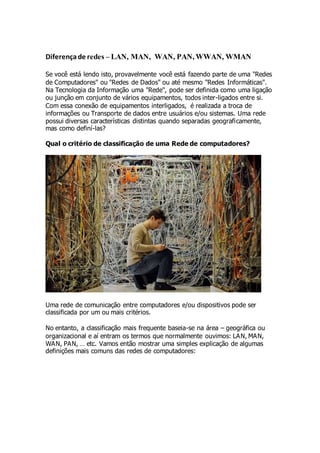 Diferença de redes – LAN, MAN, WAN, PAN, WWAN, WMAN 
Se você está lendo isto, provavelmente você está fazendo parte de uma "Redes 
de Computadores" ou "Redes de Dados" ou até mesmo "Redes Informáticas". 
Na Tecnologia da Informação uma "Rede", pode ser definida como uma ligação 
ou junção em conjunto de vários equipamentos, todos inter-ligados entre si. 
Com essa conexão de equipamentos interligados, é realizada a troca de 
informações ou Transporte de dados entre usuários e/ou sistemas. Uma rede 
possui diversas características distintas quando separadas geograficamente, 
mas como definí-las? 
Qual o critério de classificação de uma Rede de computadores? 
Uma rede de comunicação entre computadores e/ou dispositivos pode ser 
classificada por um ou mais critérios. 
No entanto, a classificação mais frequente baseia-se na área – geográfica ou 
organizacional e aí entram os termos que normalmente ouvimos: LAN, MAN, 
WA N, PA N, … etc. Vamos então mostrar uma simples explicação de algumas 
definições mais comuns das redes de computadores: 
 