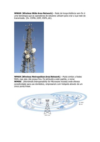WWAN (Wireless Wide Area Network) – Rede de longa distância sem-fio é 
uma tecnologia que as operadoras de celulares utilizam para criar a sua rede de 
transmissão. (Ex. CDMA, GSM, HSPA, etc). 
WMAN (Wireless Metropolitan Area Network) – Muito similar a Redes 
MAN, mas esta não possui fios. Foi atribuído a este padrão, o nome 
WiMAX (Worldwide Interoperability for Microwave Access) onde oferece 
conectividade para uso doméstico, empresarial e em hotspots através de um 
único ponto linear. 
 