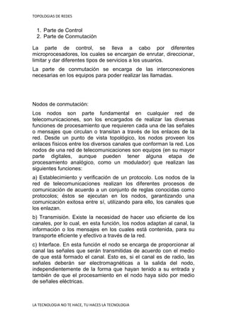 TOPOLOGIAS DE REDES
LA TECNOLOGIA NO TE HACE, TU HACES LA TECNOLOGIA
1. Parte de Control
2. Parte de Conmutación
La parte de control, se lleva a cabo por diferentes
microprocesadores, los cuales se encargan de enrutar, direccionar,
limitar y dar diferentes tipos de servicios a los usuarios.
La parte de conmutación se encarga de las interconexiones
necesarias en los equipos para poder realizar las llamadas.
Nodos de conmutación:
Los nodos son parte fundamental en cualquier red de
telecomunicaciones, son los encargados de realizar las diversas
funciones de procesamiento que requieren cada una de las señales
o mensajes que circulan o transitan a través de los enlaces de la
red. Desde un punto de vista topológico, los nodos proveen los
enlaces físicos entre los diversos canales que conforman la red. Los
nodos de una red de telecomunicaciones son equipos (en su mayor
parte digitales, aunque pueden tener alguna etapa de
procesamiento analógico, como un modulador) que realizan las
siguientes funciones:
a) Establecimiento y verificación de un protocolo. Los nodos de la
red de telecomunicaciones realizan los diferentes procesos de
comunicación de acuerdo a un conjunto de reglas conocidas como
protocolos; éstos se ejecutan en los nodos, garantizando una
comunicación exitosa entre sí, utilizando para ello, los canales que
los enlazan.
b) Transmisión. Existe la necesidad de hacer uso eficiente de los
canales, por lo cual, en esta función, los nodos adaptan al canal, la
información o los mensajes en los cuales está contenida, para su
transporte eficiente y efectivo a través de la red.
c) Interface. En esta función el nodo se encarga de proporcionar al
canal las señales que serán transmitidas de acuerdo con el medio
de que está formado el canal. Esto es, si el canal es de radio, las
señales deberán ser electromagnéticas a la salida del nodo,
independientemente de la forma que hayan tenido a su entrada y
también de que el procesamiento en el nodo haya sido por medio
de señales eléctricas.
 