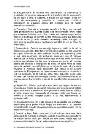 TOPOLOGIAS DE REDES
LA TECNOLOGIA NO TE HACE, TU HACES LA TECNOLOGIA
d) Recuperación. Si durante una transmisión se interrumpe la
posibilidad de terminar exitosamente la transferencia de información
de un nodo a otro, el sistema, a través de sus nodos, debe ser
capaz de recuperarse y reanudar en cuanto sea posible la
transmisión de aquellas partes del mensaje que no fueron
transmitidas con éxito.
e) Formateo. Cuando un mensaje transita a lo largo de una red,
pero principalmente cuando existe una interconexión entre redes
que manejan distintos protocolos, puede ser necesario que en los
nodos se modifique el formato de los mensajes para que todos los
nodos de la red (o de la conexión de redes) puedan trabajar con
éste; esto se conoce con el nombre de formateo (o, en su caso, de
reformateo).
f) Enrutamiento. Cuándo un mensaje llega a un nodo de la red de
telecomunicaciones, debe tener información acerca de los usuarios
de origen y destino; es decir, sobre el usuario que lo generó y aquel
al que está destinado. Sin embargo, cada vez que el mensaje
transita por un nodo y considerando que en cada nodo hay varios
enlaces conectados por los que, al menos en teoría, el mensaje
podría ser enviado a cualquiera de ellos, en cada nodo se debe
tomar la decisión de cuál debe ser el siguiente nodo al que debe
enviarse el mensaje para garantizar que llegue a su destino
rápidamente. Este proceso se denomina enrutamiento a través de la
red. La selección de la ruta en cada nodo depende, entre otros
factores, del número de mensajes que en cada momento están en
proceso de ser transmitidos a través de los diferentes enlaces de la
red.
g) Repetición. Existen protocolos que entre sus reglas tienen una
previsión por medio de la cual el nodo receptor detecta si ha habido
algún error en la transmisión. Esto permite al nodo destino solicitar
al nodo previo que retransmita el mensaje hasta que llegue sin
errores y el nodo receptor pueda, a su vez, retransmitirlo al
siguiente nodo.
h) Direccionamiento. Un nodo requiere la capacidad de identificar
direcciones para poder hacer llegar un mensaje a su destino,
principalmente cuando el usuario final está conectado a otra red de
telecomunicaciones.
i) Control de flujo. Todo canal de comunicaciones tiene una cierta
capacidad de manejar mensajes; cuando el canal está saturado no
se deben enviar más por medio de ese canal, hasta que los
previamente enviados hayan sido entregados a sus destinos.
 