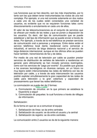 TOPOLOGIAS DE REDES
LA TECNOLOGIA NO TE HACE, TU HACES LA TECNOLOGIA
Las funciones que se han descrito, son las más importantes, por lo
tanto son las que deben tener instrumentadas los nodos de una red
compleja. Por ejemplo, si una red consiste solamente en dos nodos
a cada uno de los cuales están conectados una variedad de
usuarios, es evidente que no se requieren funciones tales como
direccionamiento o enrutamiento en cada uno de ellos.
El valor de las telecomunicaciones es el conjunto de servicios que
se ofrecen por medio de las redes y que se ponen a disposición de
los usuarios. Es decir, del tipo de comunicación que se puede
establecer y del tipo de información que se puede enviar a través de
éstas. Por ejemplo, a través de la red telefónica se prestan servicios
de comunicación oral a personas y empresas. Entre éstos están el
servicio telefónico local (tanto residencial como comercial e
industrial), el servicio de larga distancia nacional y el servicio de
larga distancia internacional, aunque en los últimos años se pueden
hacer también, transmisiones de fax y de datos.
Por medio de una red de televisión por cable se pueden prestar
servicios de distribución de señales de televisión a residencias en
general, pero últimamente se han iniciado servicios restringidos,
como son los servicios de "pago por evento". Es posible que gracias
a los avances tecnológicos en diversos campos, en un futuro no
muy lejano estén interconectadas las redes de telefonía con las de
televisión por cable, y a través de esta interconexión los usuarios
podrán explotar simultáneamente la gran capacidad de las redes de
cable para televisión y la gran cobertura y capacidad de
procesamiento que tienen las redes telefónicas.
La conmutación se puede dar de 2 formas:
a. Conmutación de circuitos: en la que primero se establece la
trayectoria a seguir
b. Conmutación de paquetes: la cual funciona a través de ráfagas
de información.
Señalización:
Es la forma en que se va a comunicar el equipo
1. Señalización de línea: se da entre centrales
2. Señalización de usuario: se da entre el usuario y la central
3. Señalización de registro: se da entre centrales.
La comunicación entre 2 usuarios se da de la siguiente manera:
 