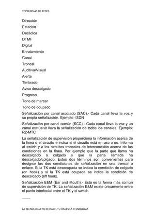 TOPOLOGIAS DE REDES
LA TECNOLOGIA NO TE HACE, TU HACES LA TECNOLOGIA
Dirección
Estación
Decádica
DTMF
Digital
Enrutamiento
Canal
Troncal
Auditiva/Visual
Alerta
Timbrado
Aviso descolgado
Progreso
Tono de marcar
Tono de ocupado
Señalización por canal asociado (SAC).- Cada canal lleva la voz y
su propia señalización. Ejemplo: ISDN
Señalización por canal común (SCC).- Cada canal lleva la voz y un
canal exclusivo lleva la señalización de todos los canales. Ejemplo:
R2-MTC
La señalización de supervisión proporciona la información acerca de
la línea o el circuito e indica si el circuito está en uso o no. Informa
al switch y a los circuitos troncales de interconexión acerca de las
condiciones en la línea. Por ejemplo que la parte que llama ha
descolgado o colgado y que la parte llamada ha
descolgado/colgado. Estos dos términos son convenientes para
designar las dos condiciones de señalización en una troncal o
enlace. Si la TK está desocupada se indica la condición de colgado
(on hook) y si la TK está ocupada se indica la condición de
descolgado (off hook).
Señalización E&M (Ear and Mouth).- Esta es la forma más común
de supervisión de TK. La señalización E&M existe únicamente entre
el punto interfecial entre el TK y el switch.
____
 