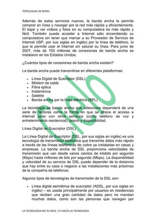 TOPOLOGIAS DE REDES
LA TECNOLOGIA NO TE HACE, TU HACES LA TECNOLOGIA
Además de estos servicios nuevos, la banda ancha le permite
comprar en línea y navegar por la red más rápida y eficientemente.
El bajar y ver vídeos y fotos en su computadora es más rápido y
fácil. También puede acceder a Internet sólo encendiendo su
computadora sin tener que marcar a su Proveedor de Servicio de
Internet (ISP, por sus siglas en inglés) por la línea de teléfono, lo
que le permite usar el Internet sin saturar su línea. Para junio de
2007, más de 100 millones de conexiones de banda ancha se
instalaron en los Estados Unidos.
¿Cuántos tipos de conexiones de banda ancha existen?
La banda ancha puede transmitirse en diferentes plataformas:
 Línea Digital de Suscriptor (DSL)
 Módem de cable
 Fibra óptica
 Inalámbrica
 Satélite
 Banda ancha por la línea eléctrica (BPL)
La tecnología de banda ancha que seleccione dependerá de una
serie de factores como la forma en que se ofrece el acceso a
Internet junto con otros servicios (como teléfono de voz y
entretenimiento residencial), precio y disponibilidad.
Línea Digital de Suscriptor (DSL)
La Línea Digital de Suscriptor (DSL, por sus siglas en inglés) es una
tecnología de transmisión telefónica que transmite datos más rápido
a través de las líneas telefónicas de cobre ya instaladas en casas y
empresas. La banda ancha de DSL proporciona velocidades de
transmisión que van desde varios cientos de kilobits por segundo
(Kbps) hasta millones de bits por segundo (Mbps). La disponibilidad
y velocidad de su servicio de DSL puede depender de la distancia
que hay entre su casa o negocio a las instalaciones más próximas
de la compañía de teléfonos.
Algunos tipos de tecnologías de transmisión de la DSL son:
 Línea digital asimétrica de suscriptor (ADSL, por sus siglas en
inglés) – es usada principalmente por usuarios en residencias
que reciben una gran cantidad de datos pero no mandan
muchos datos, como son las personas que navegan por
 