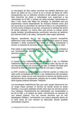 TOPOLOGIAS DE REDES
LA TECNOLOGIA NO TE HACE, TU HACES LA TECNOLOGIA
La tecnología de fibra óptica convierte las señales eléctricas que
llevan los datos en luz y envía la luz a través de fibras de vidrio
transparentes con un diámetro cercano al del cabello humano. La
fibra transmite los datos a velocidades muy superiores a las
velocidades de la DSL o módem de cable actuales, típicamente en
diez o cien veces más Mbps Sin embargo, la velocidad real que
experimenta variará dependiendo de diversos factores como qué
tan cerca lleva su proveedor de servicio la fibra a su computadora y
la forma como configura el servicio, incluyendo la cantidad de ancho
de banda utilizada. La misma fibra que provee su banda ancha
puede también simultáneamente suministrar servicios de telefonía
por Internet (VoIP) y de vídeo, incluyendo vídeo según demanda.
Algunos operadores de la red (en su mayoría compañías
telefónicas) están ofreciendo banda ancha por fibra óptica en áreas
limitadas y están ampliando sus redes de fibra y empezando a
ofrecer un paquete de servicios de voz, acceso a Internet y vídeo.
Para saber si está disponible la fibra óptica para su casa, contacte a
sus compañías de telefonía local o a su comisión estatal de
servicios públicos.
Inalámbrica
La banda ancha inalámbrica puede ser móvil o fija. La fidelidad
inalámbrica (WiFi) es una tecnología de rango corto, fija que se usa
con frecuencia junto con el servicio de DSL o módem de cable para
conectar al Internet dispositivos dentro de una casa o negocio.
La WiFi conecta su casa o negocio a Internet usando un enlace de
radio entre la localidad del cliente y las instalaciones del proveedor
del servicio. Cada vez es más frecuente el servicio de banda ancha
inalámbrica fija en aeropuertos, parques de la ciudad, bibliotecas y
otros lugares públicos llamados “hotspots”.
Las tecnologías inalámbricas fijas que usan equipo direccional con
un rango mayor proveen el servicio de banda ancha en áreas
remotas o muy poco pobladas donde otros tipos de servicios serían
muy costosos. Generalmente las velocidades son comparables a
las de la DSL y el módem de cable, normalmente se requiere de
una antena externa. Con los nuevos servicios que se han
desplegado (WiMax), normalmente una antena pequeña dentro de
la casa cerca de una ventana es adecuada, siendo posibles
velocidades mayores.
 