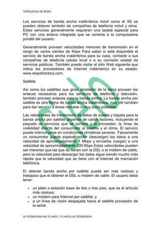 TOPOLOGIAS DE REDES
LA TECNOLOGIA NO TE HACE, TU HACES LA TECNOLOGIA
Los servicios de banda ancha inalámbrica móvil como el 3G se
pueden obtener también de compañías de telefonía móvil y otros.
Estos servicios generalmente requieren una tarjeta especial para
PC con una antena integrada que se conecta a la computadora
portátil del usuario.
Generalmente proveen velocidades menores de transmisión en el
rango de varios cientos de Kbps Para saber si está disponible el
servicio de banda ancha inalámbrica para su casa, contacte a sus
compañías de telefonía celular local o a su comisión estatal de
servicios públicos. También puede visitar el sitio Web siguiente que
indica los proveedores de Internet inalámbrico en su estado:
www.wispdirectory.com.
Satélite
Así como los satélites que giran alrededor de la tierra proveen los
enlaces necesarios para los servicios de telefonía y televisión,
también proveen enlaces para la banda ancha. La banda ancha por
satélite es otra forma de banda ancha inalámbrica, muy útil también
para dar servicio a áreas remotas o muy poco pobladas.
Las velocidades de transmisión de datos de subida y bajada para la
banda ancha por satélite depende de varios factores, incluyendo el
paquete de servicios que se compra y el proveedor, la línea de
visibilidad directa del consumidor al satélite y el clima. El servicio
puede interrumpirse en condiciones climáticas severas. Típicamente
un consumidor puede esperar recibir (descargar) los datos a una
velocidad de aproximadamente 1 Mbps y enviarlos (cargar) a una
velocidad de aproximadamente 200 Kbps Estas velocidades pueden
ser menores que las que se tienen con la DSL o el módem de cable,
pero la velocidad para descargar los datos sigue siendo mucho más
rápida que la velocidad que se tiene con el Internet de marcación
telefónica.
El obtener banda ancha por satélite puede ser más costoso y
trabajoso que el obtener el DSL o módem de cable. El usuario debe
tener:
 un plato o estación base de dos o tres pies, que es el artículo
más costoso;
 un módem para Internet por satélite; y
 a un línea de visión despejada hacia el satélite proveedor de
la señal.
 