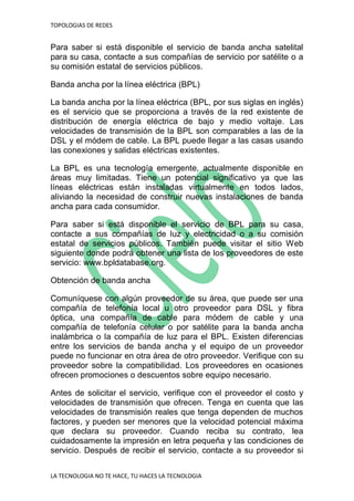 TOPOLOGIAS DE REDES
LA TECNOLOGIA NO TE HACE, TU HACES LA TECNOLOGIA
Para saber si está disponible el servicio de banda ancha satelital
para su casa, contacte a sus compañías de servicio por satélite o a
su comisión estatal de servicios públicos.
Banda ancha por la línea eléctrica (BPL)
La banda ancha por la línea eléctrica (BPL, por sus siglas en inglés)
es el servicio que se proporciona a través de la red existente de
distribución de energía eléctrica de bajo y medio voltaje. Las
velocidades de transmisión de la BPL son comparables a las de la
DSL y el módem de cable. La BPL puede llegar a las casas usando
las conexiones y salidas eléctricas existentes.
La BPL es una tecnología emergente, actualmente disponible en
áreas muy limitadas. Tiene un potencial significativo ya que las
líneas eléctricas están instaladas virtualmente en todos lados,
aliviando la necesidad de construir nuevas instalaciones de banda
ancha para cada consumidor.
Para saber si está disponible el servicio de BPL para su casa,
contacte a sus compañías de luz y electricidad o a su comisión
estatal de servicios públicos. También puede visitar el sitio Web
siguiente donde podrá obtener una lista de los proveedores de este
servicio: www.bpldatabase.org.
Obtención de banda ancha
Comuníquese con algún proveedor de su área, que puede ser una
compañía de telefonía local u otro proveedor para DSL y fibra
óptica, una compañía de cable para módem de cable y una
compañía de telefonía celular o por satélite para la banda ancha
inalámbrica o la compañía de luz para el BPL. Existen diferencias
entre los servicios de banda ancha y el equipo de un proveedor
puede no funcionar en otra área de otro proveedor. Verifique con su
proveedor sobre la compatibilidad. Los proveedores en ocasiones
ofrecen promociones o descuentos sobre equipo necesario.
Antes de solicitar el servicio, verifique con el proveedor el costo y
velocidades de transmisión que ofrecen. Tenga en cuenta que las
velocidades de transmisión reales que tenga dependen de muchos
factores, y pueden ser menores que la velocidad potencial máxima
que declara su proveedor. Cuando reciba su contrato, lea
cuidadosamente la impresión en letra pequeña y las condiciones de
servicio. Después de recibir el servicio, contacte a su proveedor si
 