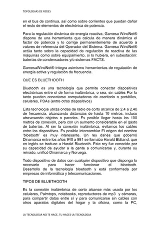 TOPOLOGIAS DE REDES
LA TECNOLOGIA NO TE HACE, TU HACES LA TECNOLOGIA
en el bus de continua, así como sobre corrientes que puedan dañar
el resto de elementos de electrónica de potencia.
Para la regulación dinámica de energía reactiva, Gamesa WindNet®
dispone de una herramienta que calcula de manera dinámica el
factor de potencia y lo corrige permanentemente de acuerdo a
valores de referencia del Operador del Sistema. Gamesa WindNet®
actúa tanto sobre la capacidad de regulación de reactiva de las
máquinas como sobre equipamiento, si lo hubiera, en subestación:
baterías de condensadores y/o sistemas FACTS.
GamesaWindNet® integra asimismo herramientas de regulación de
energía activa y regulación de frecuencia.
QUE ES BLUETHOOTH
Bluetooth es una tecnología que permite conectar dispositivos
electrónicos entre sí de forma inalámbrica, o sea, sin cables Por lo
tanto pueden conectarse computadoras de escritorio o portátiles,
celulares, PDAs (entre otros dispositivos)
Esta tecnología utiliza ondas de radio de corto alcance de 2.4 a 2.48
de frecuencia, alcanzando distancias de hasta 10 metros, incluso
atravesando objetos o paredes. Es posible llegar hasta los 100
metros de conexión, pero con un aumento considerable en el gasto
de baterías. Al ser la conexión inalámbrica, evitamos los cables
entre los dispositivos. Es posible intercambiar El origen del nombre
„bloetooth‟ es muy interesante. Un rey danés que gobernó
Dinamarca entre los años 940 a 981 se llamaba Harald Blåtand, que
en inglés se traduce a Harald Bluetooth. Este rey fue conocido por
su capacidad de ayudar a la gente a comunicarse y, durante su
reinado, unificó Dinamarca y Noruega.
Todo dispositivo de datos con cualquier dispositivo que disponga lo
necesario para hacer funcionar el bloetooth.
Desarrollo de la tecnología bloetooth y está conformada por
empresas de informática y telecomunicaciones.
TIPOS DE BLUETHOOTH
Es la conexión inalámbrica de corto alcance más usada por los
celulares, Palmtops, notebooks, reproductores de mp3 y cámaras,
para compartir datos entre sí y para comunicarse sin cables con
otros aparatos digitales del hogar y la oficina, como la PC,
 