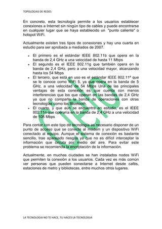 TOPOLOGIAS DE REDES
LA TECNOLOGIA NO TE HACE, TU HACES LA TECNOLOGIA
En concreto, esta tecnología permite a los usuarios establecer
conexiones a Internet sin ningún tipo de cables y puede encontrarse
en cualquier lugar que se haya establecido un "punto caliente" o
hotspot WiFi.
Actualmente existen tres tipos de conexiones y hay una cuarta en
estudio para ser aprobada a mediados de 2007.
 El primero es el estándar IEEE 802.11b que opera en la
banda de 2,4 GHz a una velocidad de hasta 11 Mbps
 El segundo es el IEEE 802.11g que también opera en la
banda de 2,4 GHz, pero a una velocidad mayor, alcanzando
hasta los 54 Mbps
 El tercero, que está en uso es el estándar IEEE 802.11ª que
se le conoce como WiFi 5, ya que opera en la banda de 5
GHz, a una velocidad de 54 Mbps Una de las principales
ventajas de esta conexión es que cuenta con menos
interferencias que los que operan en las bandas de 2,4 GHz
ya que no comparte la banda de operaciones con otras
tecnologías como los Bluetooth.
 El cuarto, y que aún se encuentra en estudio, es el IEEE
802.11n que operaría en la banda de 2,4 GHz a una velocidad
de 108 Mbps
Para contar con este tipo de tecnología es necesario disponer de un
punto de acceso que se conecte al módem y un dispositivo WiFi
conectado al equipo. Aunque el sistema de conexión es bastante
sencillo, trae aparejado riesgos ya que no es difícil interceptar la
información que circula por medio del aire. Para evitar este
problema se recomienda la encriptación de la información.
Actualmente, en muchas ciudades se han instalados nodos WiFi
que permiten la conexión a los usuarios. Cada vez es más común
ver personas que pueden conectarse a Internet desde cafés,
estaciones de metro y bibliotecas, entre muchos otros lugares.
 