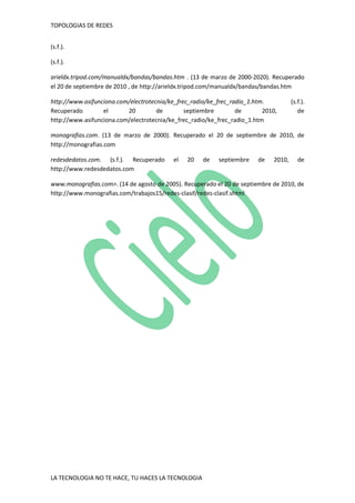 TOPOLOGIAS DE REDES
LA TECNOLOGIA NO TE HACE, TU HACES LA TECNOLOGIA
(s.f.).
(s.f.).
arieldx.tripod.com/manualdx/bandas/bandas.htm . (13 de marzo de 2000-2020). Recuperado
el 20 de septiembre de 2010 , de http://arieldx.tripod.com/manualdx/bandas/bandas.htm
http://www.asifunciona.com/electrotecnia/ke_frec_radio/ke_frec_radio_1.htm. (s.f.).
Recuperado el 20 de septiembre de 2010, de
http://www.asifunciona.com/electrotecnia/ke_frec_radio/ke_frec_radio_1.htm
monografias.com. (13 de marzo de 2000). Recuperado el 20 de septiembre de 2010, de
http://monografias.com
redesdedatos.com. (s.f.). Recuperado el 20 de septiembre de 2010, de
http://www.redesdedatos.com
www.monografias.com>. (14 de agosto de 2005). Recuperado el 20 de septiembre de 2010, de
http://www.monografias.com/trabajos15/redes-clasif/redes-clasif.shtml
 