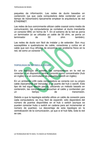 TOPOLOGIAS DE REDES
LA TECNOLOGIA NO TE HACE, TU HACES LA TECNOLOGIA
paquetes de información. Las redes de ducto basadas en
contención (ya que cada computadora debe contender por un
tiempo de transmisión) típicamente emplean la arquitectura de red
ETHERNET.
Las redes de bus comúnmente utilizan cable coaxial como medio de
comunicación, las computadoras se contaban al ducto mendiante
un conector BNC en forma de T. En el extremo de la red se ponía
un terminador (si se utilizaba un cable de 50 ohm, se ponía un
terminador de 50 ohm también).
Las redes de ducto son fácil de instalar y de extender. Son muy
susceptibles a quebraduras de cable, conectores y cortos en el
cable que son muy difíciles de encontrar. Un problema físico en la
red, tal como un conector T.
TOPOLOGIA DE ESTRELLA: (STAR)
En una topología de estrella, las computadoras en la red se
conectan a un dispositivo central conocido como concentrador (hub
en inglés) o a un conmutador de paquetes (swicth en inglés).
En un ambiente LAN cada computadora se conecta con su propio
cable (típicamente par trenzado) a un puerto del hub o swicth. Este
tipo de red sigue siendo pasiva, utilizando un método basado en
contensión, las computadoras escuchan el cable y contienden por
un tiempo de transmisión.
Debido a que la topología estrella utiliza un cable de conexión para
cada computadora, es muy fácil de expandir, sólo dependerá del
número de puertos disponibles en el hub o switch (aunque se
pueden conectar hubs o switch en cadena para así incrementar el
número de puertos). La desventaja de esta topología en la
centralización de la comunicación, ya que si el hub falla, toda la red
se cae.
 
