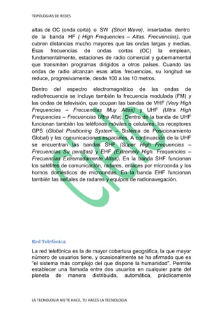 TOPOLOGIAS DE REDES
LA TECNOLOGIA NO TE HACE, TU HACES LA TECNOLOGIA
altas de OC (onda corta) o SW (Short Wave), insertadas dentro
de la banda HF ( High Frequencies – Altas. Frecuencias), que
cubren distancias mucho mayores que las ondas largas y medias.
Esas frecuencias de ondas cortas (OC) la emplean,
fundamentalmente, estaciones de radio comercial y gubernamental
que transmiten programas dirigidos a otros países. Cuando las
ondas de radio alcanzan esas altas frecuencias, su longitud se
reduce, progresivamente, desde 100 a los 10 metros.
Dentro del espectro electromagnético de las ondas de
radiofrecuencia se incluye también la frecuencia modulada (FM) y
las ondas de televisión, que ocupan las bandas de VHF (Very High
Frequencies – Frecuencias Muy Altas) y UHF (Ultra High
Frequencies – Frecuencias Ultra Alta). Dentro de la banda de UHF
funcionan también los teléfonos móviles o celulares, los receptores
GPS (Global Positioning System – Sistema de Posicionamiento
Global) y las comunicaciones espaciales. A continuación de la UHF
se encuentran las bandas SHF (Súper High Frequencies –
Frecuencias Su peraltas) y EHF (Extremely High. Frequencies –
Frecuencias Extremadamente Altas). En la banda SHF funcionan
los satélites de comunicación, radares, enlaces por microonda y los
hornos domésticos de microondas. En la banda EHF funcionan
también las señales de radares y equipos de radionavegación.
Red Telefónica:
La red telefónica es la de mayor cobertura geográfica, la que mayor
número de usuarios tiene, y ocasionalmente se ha afirmado que es
"el sistema más complejo del que dispone la humanidad". Permite
establecer una llamada entre dos usuarios en cualquier parte del
planeta de manera distribuida, automática, prácticamente
 