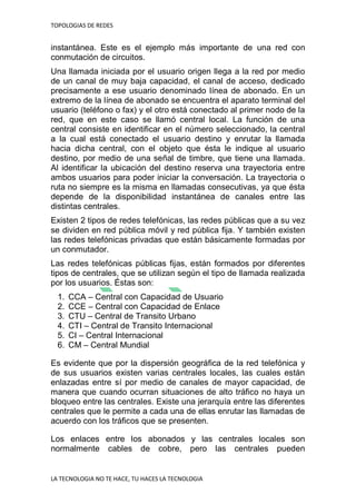 TOPOLOGIAS DE REDES
LA TECNOLOGIA NO TE HACE, TU HACES LA TECNOLOGIA
instantánea. Este es el ejemplo más importante de una red con
conmutación de circuitos.
Una llamada iniciada por el usuario origen llega a la red por medio
de un canal de muy baja capacidad, el canal de acceso, dedicado
precisamente a ese usuario denominado línea de abonado. En un
extremo de la línea de abonado se encuentra el aparato terminal del
usuario (teléfono o fax) y el otro está conectado al primer nodo de la
red, que en este caso se llamó central local. La función de una
central consiste en identificar en el número seleccionado, la central
a la cual está conectado el usuario destino y enrutar la llamada
hacia dicha central, con el objeto que ésta le indique al usuario
destino, por medio de una señal de timbre, que tiene una llamada.
Al identificar la ubicación del destino reserva una trayectoria entre
ambos usuarios para poder iniciar la conversación. La trayectoria o
ruta no siempre es la misma en llamadas consecutivas, ya que ésta
depende de la disponibilidad instantánea de canales entre las
distintas centrales.
Existen 2 tipos de redes telefónicas, las redes públicas que a su vez
se dividen en red pública móvil y red pública fija. Y también existen
las redes telefónicas privadas que están básicamente formadas por
un conmutador.
Las redes telefónicas públicas fijas, están formados por diferentes
tipos de centrales, que se utilizan según el tipo de llamada realizada
por los usuarios. Éstas son:
1. CCA – Central con Capacidad de Usuario
2. CCE – Central con Capacidad de Enlace
3. CTU – Central de Transito Urbano
4. CTI – Central de Transito Internacional
5. CI – Central Internacional
6. CM – Central Mundial
Es evidente que por la dispersión geográfica de la red telefónica y
de sus usuarios existen varias centrales locales, las cuales están
enlazadas entre sí por medio de canales de mayor capacidad, de
manera que cuando ocurran situaciones de alto tráfico no haya un
bloqueo entre las centrales. Existe una jerarquía entre las diferentes
centrales que le permite a cada una de ellas enrutar las llamadas de
acuerdo con los tráficos que se presenten.
Los enlaces entre los abonados y las centrales locales son
normalmente cables de cobre, pero las centrales pueden
 