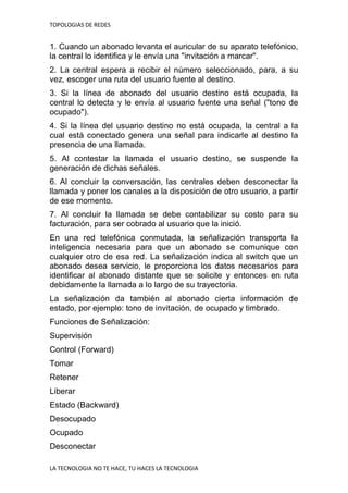 TOPOLOGIAS DE REDES
LA TECNOLOGIA NO TE HACE, TU HACES LA TECNOLOGIA
1. Cuando un abonado levanta el auricular de su aparato telefónico,
la central lo identifica y le envía una "invitación a marcar".
2. La central espera a recibir el número seleccionado, para, a su
vez, escoger una ruta del usuario fuente al destino.
3. Si la línea de abonado del usuario destino está ocupada, la
central lo detecta y le envía al usuario fuente una señal ("tono de
ocupado").
4. Si la línea del usuario destino no está ocupada, la central a la
cual está conectado genera una señal para indicarle al destino la
presencia de una llamada.
5. Al contestar la llamada el usuario destino, se suspende la
generación de dichas señales.
6. Al concluir la conversación, las centrales deben desconectar la
llamada y poner los canales a la disposición de otro usuario, a partir
de ese momento.
7. Al concluir la llamada se debe contabilizar su costo para su
facturación, para ser cobrado al usuario que la inició.
En una red telefónica conmutada, la señalización transporta la
inteligencia necesaria para que un abonado se comunique con
cualquier otro de esa red. La señalización indica al switch que un
abonado desea servicio, le proporciona los datos necesarios para
identificar al abonado distante que se solicite y entonces en ruta
debidamente la llamada a lo largo de su trayectoria.
La señalización da también al abonado cierta información de
estado, por ejemplo: tono de invitación, de ocupado y timbrado.
Funciones de Señalización:
Supervisión
Control (Forward)
Tomar
Retener
Liberar
Estado (Backward)
Desocupado
Ocupado
Desconectar
 