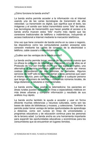 TOPOLOGIAS DE REDES
LA TECNOLOGIA NO TE HACE, TU HACES LA TECNOLOGIA
¿Cómo funciona la banda ancha?
La banda ancha permite acceder a la información vía el Internet
usando una de las varias tecnologías de transmisión de alta
velocidad. La transmisión es digital, que significa que el texto, las
imágenes y el sonido son todos transmitidos como “bits” de datos.
Las tecnologías de transmisió0n que hacen posible el acceso a la
banda ancha mueven estos “bits” mucho más rápido que las
conexione tradicionales de teléfono o inalámbricas, incluyendo el
acceso tradicional a Internet mediante la marcación telefónica.
Una vez que tiene conexión de banda ancha en su casa o negocio,
los dispositivos como las computadoras pueden anexarse esta
conexión mediante los cables de conexión de la electricidad o
teléfono, cable coaxial o inalámbricamente.
¿Cuáles son las ventajas de la banda ancha?
La banda ancha permite tomar ventaja de los servicios nuevos que
no ofrece la conexión de Internet por marcación. Uno de ellos es el
Protocolo de Voz por Internet (VoIP, por sus siglas en inglés), una
alternativa al servicio telefónico tradicional que puede ser menos
costoso dependiendo de sus patrones de llamadas. Algunos
servicios de VoIP sólo le permiten llamar a otras personas que usan
el mismo servicio, pero con otros puede llamar a cualquier persona
que tenga un número de teléfono – incluyendo números locales, de
larga distancia, a celulares e internacionales.
La banda ancha hace posible la telemedicina: los pacientes en
áreas rurales pueden consultar en línea a especialistas médicos en
más áreas urbanas y compartir información y resultado de sus
análisis muy rápido.
La banda ancha también le ayuda a acceder y usar en forma
eficiente muchas referencias y recursos culturales, como son las
bases de datos de bibliotecas y museos, y colecciones. También le
permite poder tomar ventaja de tantas oportunidades de aprendizaje
a distancia, como son cursos en línea de universidades y
programas educativos y de educación continua para las personas
de la tercera edad. La banda ancha es una herramienta importante
para expandir las oportunidades educativas y económicas para los
consumidores que se encuentran en lugares remotos.
 