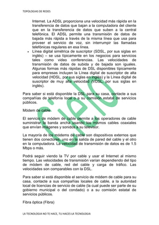 TOPOLOGIAS DE REDES
LA TECNOLOGIA NO TE HACE, TU HACES LA TECNOLOGIA
Internet. La ADSL proporciona una velocidad más rápida en la
transferencia de datos que bajan a la computadora del cliente
que en la transferencia de datos que suben a la central
telefónica. El ADSL permite una transmisión de datos de
bajada más rápida a través de la misma línea que usa para
proveer el servicio de voz, sin interrumpir las llamadas
telefónicas regulares en esa línea.
 Línea digital simétrica de suscriptor (SDSL, por sus siglas en
inglés) – se usa típicamente en los negocios para servicios
tales como video conferencias. Las velocidades de
transmisión de datos de subida y de bajada son iguales.
Algunas formas más rápidas de DSL disponibles típicamente
para empresas incluyen la Línea digital de suscriptor de alta
velocidad (HDSL, por sus siglas en inglés) y la Línea digital de
suscriptor de muy alta velocidad (VDSL, por sus siglas en
inglés).
Para saber si está disponible la DSL para su casa, contacte a sus
compañías de telefonía local o a su comisión estatal de servicios
públicos.
Módem de cable
El servicio de módem de cable permite a los operadores de cable
suministrar la banda ancha usando los mismos cables coaxiales
que envían imágenes y sonidos a su televisor.
La mayoría de los módems de cable son dispositivos externos que
tienen dos conectores, uno en la salida de pared del cable y el otro
en la computadora. La velocidad de transmisión de datos es de 1.5
Mbps o más.
Podrá seguir viendo la TV por cable y usar el Internet al mismo
tiempo. Las velocidades de transmisión varían dependiendo del tipo
de módem de cable, red del cable y carga de tráfico. Las
velocidades son comparables con la DSL.
Para saber si está disponible el servicio de módem de cable para su
casa, contacte a sus compañías locales de cable, a la autoridad
local de licencias de servicio de cable (la cual puede ser parte de su
gobierno municipal o del condado) o a su comisión estatal de
servicios públicos.
Fibra óptica (Fibra)
 