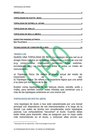 TOPOLOGIAS DE REDES
LA TECNOLOGIA NO TE HACE, TU HACES LA TECNOLOGIA
REDES LAN...........................................................................................................................2
TOPOLOGIAS DE DUCTO: (BUS)......................................................................................2
TOPOLOGIA DE ESTRELLA: (STAR) ...............................................................................3
TOPOLOGIA DE ANILLO: ...................................................................................................4
TOPOLOGIA DE MALLA (MESH): .....................................................................................4
ESPECTRO RADIOELECTRICO.........................................................................................5
RED TELEFÓNICA: ...................................................................................................................7
TECNOLOGÍAS DE CONEXIÓN A LA RED ....................................................................23
1REDES LAN
QUEES UNA TOPOLOGIA DE RED: La topología de una red es el
arreglo físico o lógico en el cual los dispositivos o nodos de una red
(e.g. computadoras, impresoras, servidores, hubs, switches,
enrutadores, etc.) se interconectan entre sí sobre un medio de
comunicación.
a) Topología física: Se refiere al diseño actual del medio de
transmisión de la red.
b) Topología lógica: Se refiere a la trayectoria lógica que una señal
a su paso por los nodos de la red.
Existen varias topologías de red básicas (ducto, estrella, anillo y
malla), pero también existen redes híbridas que combinan una o
más de las topologías anteriores en una misma red.
TOPOLOGIAS DE DUCTO: (BUS)
Una topología de ducto o bus está caracterizada por una dorsal
principal con dispositivos de red interconectados a lo largo de la
dorsal. Las redes de ductos son consideradas como topologías
pasivas. Las computadoras "escuchan" al ducto. Cuando éstas
están listas para transmitir, ellas se aseguran que no haya nadie
más transmitiendo en el ducto, y entonces ellas envían sus
1
Realizado el 01 de septiembre. Toda la tecnología te hace bien
 