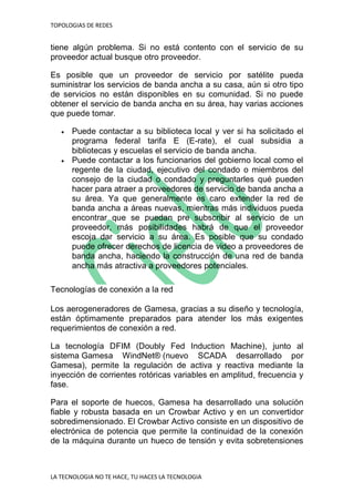 TOPOLOGIAS DE REDES
LA TECNOLOGIA NO TE HACE, TU HACES LA TECNOLOGIA
tiene algún problema. Si no está contento con el servicio de su
proveedor actual busque otro proveedor.
Es posible que un proveedor de servicio por satélite pueda
suministrar los servicios de banda ancha a su casa, aún si otro tipo
de servicios no están disponibles en su comunidad. Si no puede
obtener el servicio de banda ancha en su área, hay varias acciones
que puede tomar.
 Puede contactar a su biblioteca local y ver si ha solicitado el
programa federal tarifa E (E-rate), el cual subsidia a
bibliotecas y escuelas el servicio de banda ancha.
 Puede contactar a los funcionarios del gobierno local como el
regente de la ciudad, ejecutivo del condado o miembros del
consejo de la ciudad o condado y preguntarles qué pueden
hacer para atraer a proveedores de servicio de banda ancha a
su área. Ya que generalmente es caro extender la red de
banda ancha a áreas nuevas, mientras más individuos pueda
encontrar que se puedan pre subscribir al servicio de un
proveedor, más posibilidades habrá de que el proveedor
escoja dar servicio a su área. Es posible que su condado
puede ofrecer derechos de licencia de video a proveedores de
banda ancha, haciendo la construcción de una red de banda
ancha más atractiva a proveedores potenciales.
Tecnologías de conexión a la red
Los aerogeneradores de Gamesa, gracias a su diseño y tecnología,
están óptimamente preparados para atender los más exigentes
requerimientos de conexión a red.
La tecnología DFIM (Doubly Fed Induction Machine), junto al
sistema Gamesa WindNet® (nuevo SCADA desarrollado por
Gamesa), permite la regulación de activa y reactiva mediante la
inyección de corrientes rotóricas variables en amplitud, frecuencia y
fase.
Para el soporte de huecos, Gamesa ha desarrollado una solución
fiable y robusta basada en un Crowbar Activo y en un convertidor
sobredimensionado. El Crowbar Activo consiste en un dispositivo de
electrónica de potencia que permite la continuidad de la conexión
de la máquina durante un hueco de tensión y evita sobretensiones
 