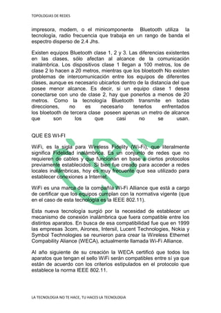 TOPOLOGIAS DE REDES
LA TECNOLOGIA NO TE HACE, TU HACES LA TECNOLOGIA
impresora, modem, o el minicomponente Bluetooth utiliza la
tecnología, radio frecuencia que trabaja en un rango de banda el
espectro disperso de 2.4 Jhs.
Existen equipos Bluetooth clase 1, 2 y 3. Las diferencias existentes
en las clases, sólo afectan al alcance de la comunicación
inalámbrica. Los dispositivos clase 1 llegan a 100 metros, los de
clase 2 lo hacen a 20 metros, mientras que los bloetooth No existen
problemas de intercomunicación entre los equipos de diferentes
clases, aunque es necesario ubicarlos dentro de la distancia del que
posee menor alcance. Es decir, si un equipo clase 1 desea
conectarse con uno de clase 2, hay que ponerlos a menos de 20
metros. Como la tecnología Bluetooth transmite en todas
direcciones, no es necesario tenerlos enfrentados
los bloetooth de tercera clase poseen apenas un metro de alcance
que son los que casi no se usan.
QUE ES WI-FI
WiFi, es la sigla para Wireless Fidelity (Wi-Fi), que literalmente
significa Fidelidad inalámbrica. Es un conjunto de redes que no
requieren de cables y que funcionan en base a ciertos protocolos
previamente establecidos. Si bien fue creado para acceder a redes
locales inalámbricas, hoy es muy frecuente que sea utilizado para
establecer conexiones a Internet.
WiFi es una marca de la compañía Wi-Fi Alliance que está a cargo
de certificar que los equipos cumplan con la normativa vigente (que
en el caso de esta tecnología es la IEEE 802.11).
Esta nueva tecnología surgió por la necesidad de establecer un
mecanismo de conexión inalámbrica que fuera compatible entre los
distintos aparatos. En busca de esa compatibilidad fue que en 1999
las empresas 3com, Airones, Intersil, Lucent Technologies, Nokia y
Symbol Technologies se reunieron para crear la Wireless Ethernet
Compability Aliance (WECA), actualmente llamada Wi-Fi Alliance.
Al año siguiente de su creación la WECA certificó que todos los
aparatos que tengan el sello WiFi serán compatibles entre sí ya que
están de acuerdo con los criterios estipulados en el protocolo que
establece la norma IEEE 802.11.
 