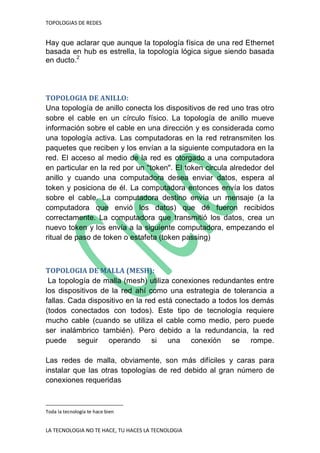 TOPOLOGIAS DE REDES
LA TECNOLOGIA NO TE HACE, TU HACES LA TECNOLOGIA
Hay que aclarar que aunque la topología física de una red Ethernet
basada en hub es estrella, la topología lógica sigue siendo basada
en ducto.2
TOPOLOGIA DE ANILLO:
Una topología de anillo conecta los dispositivos de red uno tras otro
sobre el cable en un círculo físico. La topología de anillo mueve
información sobre el cable en una dirección y es considerada como
una topología activa. Las computadoras en la red retransmiten los
paquetes que reciben y los envían a la siguiente computadora en la
red. El acceso al medio de la red es otorgado a una computadora
en particular en la red por un "token". El token circula alrededor del
anillo y cuando una computadora desea enviar datos, espera al
token y posiciona de él. La computadora entonces envía los datos
sobre el cable. La computadora destino envía un mensaje (a la
computadora que envió los datos) que dé fueron recibidos
correctamente. La computadora que transmitió los datos, crea un
nuevo token y los envía a la siguiente computadora, empezando el
ritual de paso de token o estafeta (token passing)
TOPOLOGIA DE MALLA (MESH):
La topología de malla (mesh) utiliza conexiones redundantes entre
los dispositivos de la red ahí como una estrategia de tolerancia a
fallas. Cada dispositivo en la red está conectado a todos los demás
(todos conectados con todos). Este tipo de tecnología requiere
mucho cable (cuando se utiliza el cable como medio, pero puede
ser inalámbrico también). Pero debido a la redundancia, la red
puede seguir operando si una conexión se rompe.
Las redes de malla, obviamente, son más difíciles y caras para
instalar que las otras topologías de red debido al gran número de
conexiones requeridas
Toda la tecnología te hace bien
 