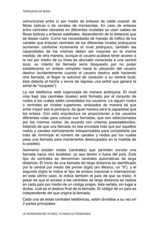 TOPOLOGIAS DE REDES
LA TECNOLOGIA NO TE HACE, TU HACES LA TECNOLOGIA
comunicarse entre sí por medio de enlaces de cable coaxial, de
fibras ópticas o de canales de microondas. En caso de enlaces
entre centrales ubicadas en diferentes ciudades se usan cables de
fibras ópticas y enlaces satelitales, dependiendo de la distancia que
se desee cubrir. Como las necesidades de manejo de tráfico de los
canales que enlazan centrales de los diferentes niveles jerárquicos
aumentan conforme incrementa el nivel jerárquico, también las
capacidades de los mismos deben ser mayores en la misma
medida; de otra manera, aunque el usuario pudiese tener acceso a
la red por medio de su línea de abonado conectada a una central
local, su intento de llamada sería bloqueado por no poder
establecerse un enlace completo hacia la ubicación del usuario
destino (evidentemente cuando el usuario destino está haciendo
otra llamada, al llegar la solicitud de conexión a su central local,
ésta detecta el hecho y envía de regreso una señal que genera la
señal de "ocupado").
La red telefónica está organizada de manera jerárquica. El nivel
más bajo (las centrales locales) está formado por el conjunto de
nodos a los cuales están conectados los usuarios. Le siguen nodos
o centrales en niveles superiores, enlazados de manera tal que
entre mayor sea la jerarquía, de igual manera será la capacidad que
los enlaza. Con esta arquitectura se proporcionan a los usuarios
diferentes rutas para colocar sus llamadas, que son seleccionadas
por los mismos nodos, de acuerdo con criterios preestablecidos,
tratando de que una llamada no sea enrutada más que por aquellos
nodos y canales estrictamente indispensables para completarla (se
trata de minimizar el número de canales y nodos por los cuales
pasa una llamada para mantenerlos desocupados en la medida de
lo posible).
Asimismo existen nodos (centrales) que permiten enrutar una
llamada hacia otra localidad, ya sea dentro o fuera del país. Este
tipo de centrales se denominan centrales automáticas de larga
distancia. El inicio de una llamada de larga distancia es identificado
por la central por medio del primer dígito (en México, un "9"), y el
segundo dígito le indica el tipo de enlace (nacional o internacional;
en este último caso, le indica también el país de que se trata). A
pesar de que el acceso a las centrales de larga distancia se realiza
en cada país por medio de un código propio, éste señala, sin lugar a
dudas, cuál es el destino final de la llamada. El código de un país es
independiente del que origina la llamada.
Cada una de estas centrales telefónicas, están divididas a su vez en
2 partes principales:
 