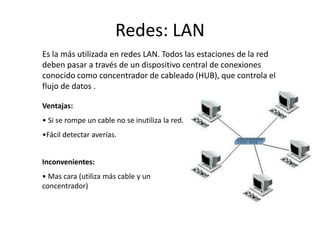 Redes: LAN
Es la más utilizada en redes LAN. Todos las estaciones de la red
deben pasar a través de un dispositivo central de conexiones
conocido como concentrador de cableado (HUB), que controla el
flujo de datos .
Ventajas:
• Si se rompe un cable no se inutiliza la red.
•Fácil detectar averías.
Inconvenientes:
• Mas cara (utiliza más cable y un
concentrador)
 