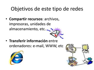 Objetivos de este tipo de redes
• Compartir recursos: archivos,
impresoras, unidades de
almacenamiento, etc.
• Transferir información entre
ordenadores: e-mail, WWW, etc
 