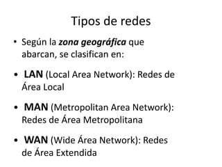Tipos de redes
• Según la zona geográfica que
abarcan, se clasifican en:
• LAN (Local Area Network): Redes de
Área Local
• MAN (Metropolitan Area Network):
Redes de Área Metropolitana
• WAN (Wide Área Network): Redes
de Área Extendida
 